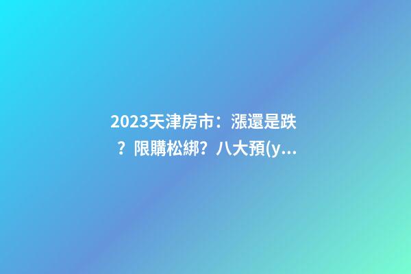 2023天津房市：漲還是跌？限購松綁？八大預(yù)測(cè)解讀！